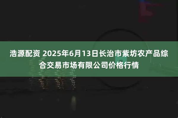 浩源配资 2025年6月13日长治市紫坊农产品综合交易市场有限公司价格行情