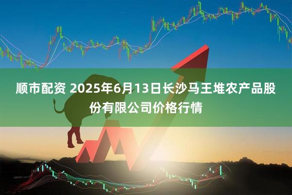 顺市配资 2025年6月13日长沙马王堆农产品股份有限公司价格行情