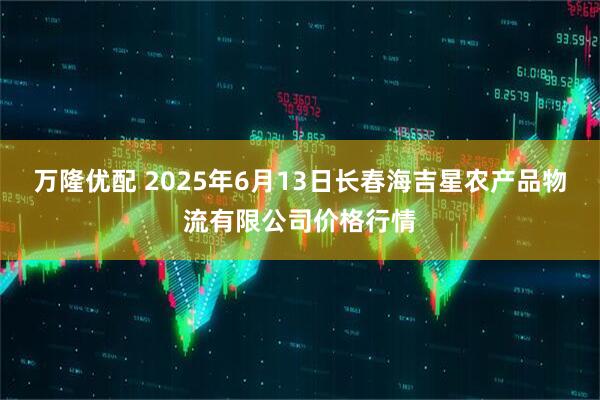 万隆优配 2025年6月13日长春海吉星农产品物流有限公司价格行情