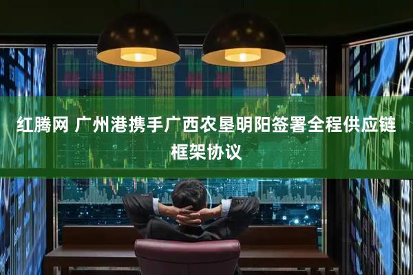 红腾网 广州港携手广西农垦明阳签署全程供应链框架协议