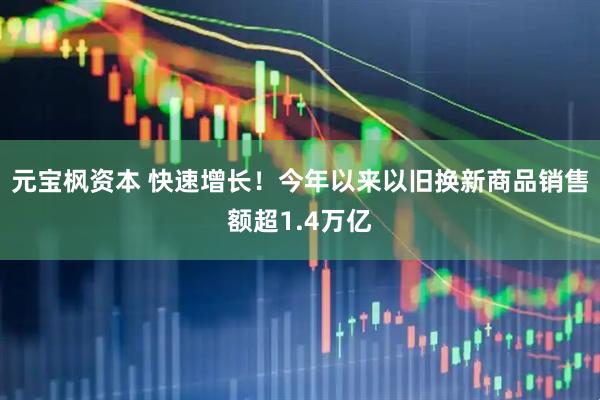 元宝枫资本 快速增长！今年以来以旧换新商品销售额超1.4万亿