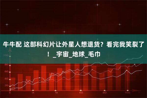 牛牛配 这部科幻片让外星人想退货？看完我笑裂了！_宇宙_地球_毛巾