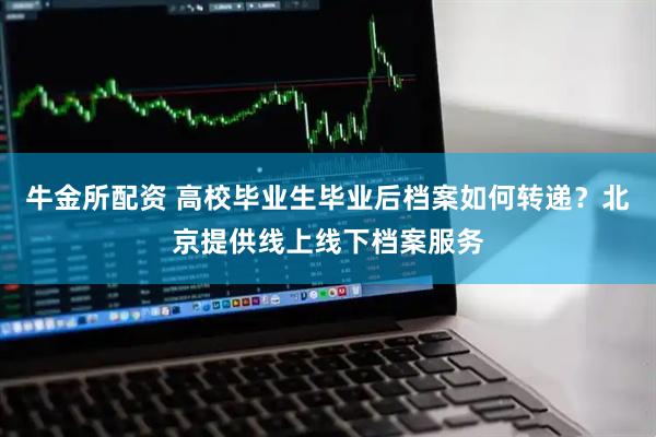 牛金所配资 高校毕业生毕业后档案如何转递？北京提供线上线下档案服务