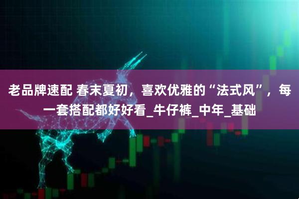 老品牌速配 春末夏初,喜欢优雅的“法式风”,每一套搭配都好好看_牛仔裤_中年_基础