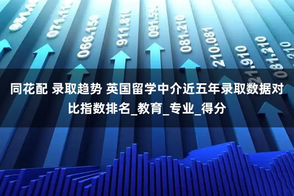 同花配 录取趋势 英国留学中介近五年录取数据对比指数排名_教育_专业_得分