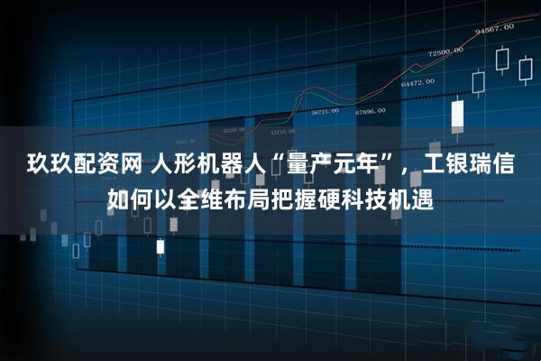 玖玖配资网 人形机器人“量产元年”，工银瑞信如何以全维布局把握硬科技机遇