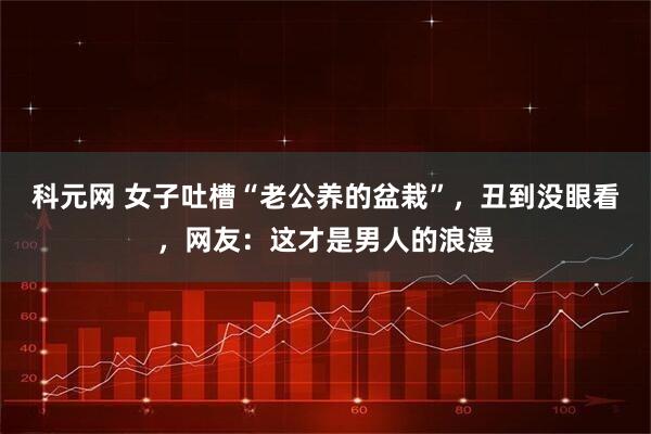 科元网 女子吐槽“老公养的盆栽”，丑到没眼看，网友：这才是男人的浪漫