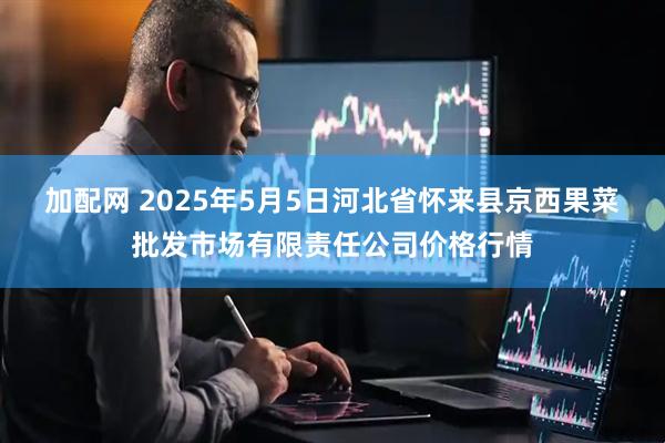 加配网 2025年5月5日河北省怀来县京西果菜批发市场有限责任公司价格行情