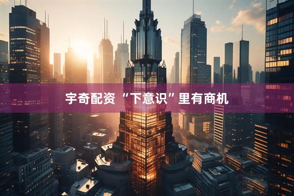 宇奇配资 “下意识”里有商机