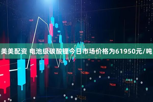 美美配资 电池级碳酸锂今日市场价格为61950元/吨