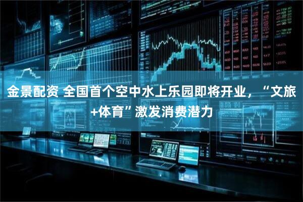 金景配资 全国首个空中水上乐园即将开业,“文旅+体育”激发消费潜力